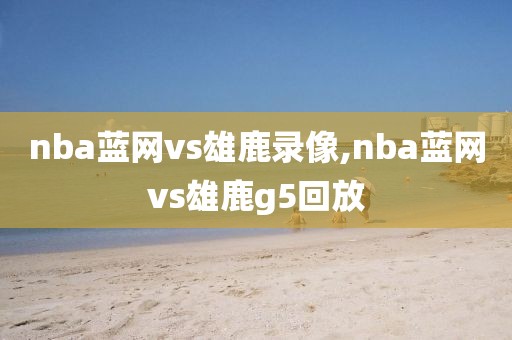 nba蓝网vs雄鹿录像,nba蓝网vs雄鹿g5回放