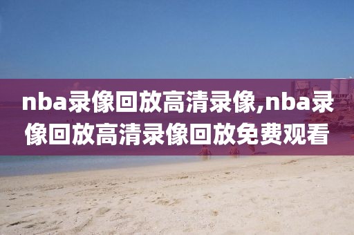 nba录像回放高清录像,nba录像回放高清录像回放免费观看