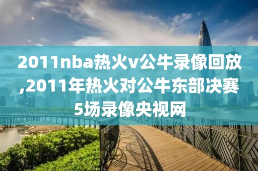 2011nba热火v公牛录像回放,2011年热火对公牛东部决赛5场录像央视网