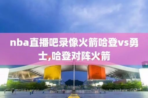 nba直播吧录像火箭哈登vs勇士,哈登对阵火箭