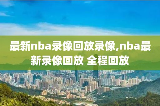 最新nba录像回放录像,nba最新录像回放 全程回放