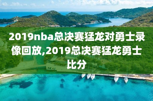 2019nba总决赛猛龙对勇士录像回放,2019总决赛猛龙勇士比分