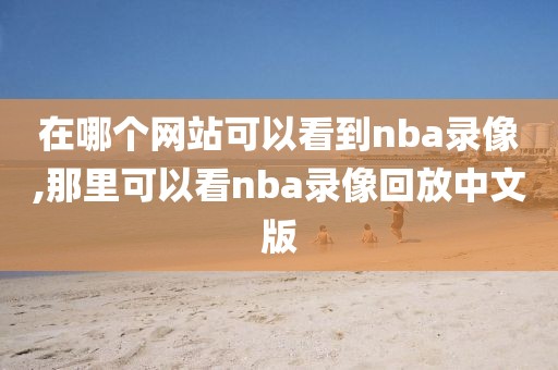 在哪个网站可以看到nba录像,那里可以看nba录像回放中文版