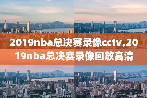 2019nba总决赛录像cctv,2019nba总决赛录像回放高清