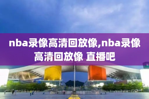 nba录像高清回放像,nba录像高清回放像 直播吧