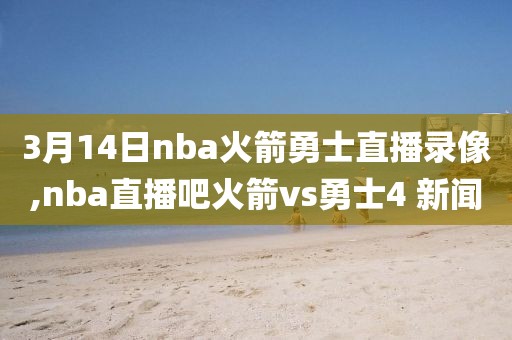 3月14日nba火箭勇士直播录像,nba直播吧火箭vs勇士4 新闻