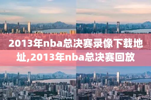 2013年nba总决赛录像下载地址,2013年nba总决赛回放