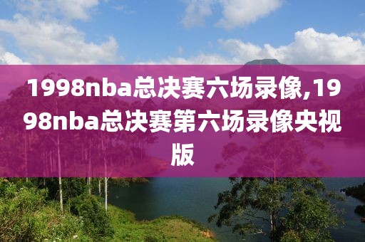 1998nba总决赛六场录像,1998nba总决赛第六场录像央视版