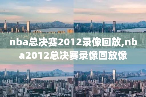 nba总决赛2012录像回放,nba2012总决赛录像回放像