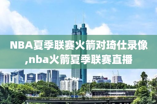 NBA夏季联赛火箭对琦仕录像,nba火箭夏季联赛直播