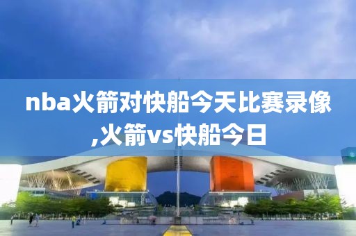 nba火箭对快船今天比赛录像,火箭vs快船今日