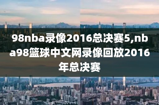 98nba录像2016总决赛5,nba98篮球中文网录像回放2016年总决赛