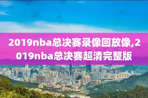 2019nba总决赛录像回放像,2019nba总决赛超清完整版