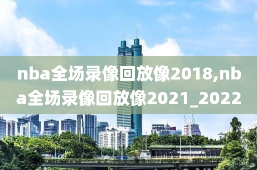 nba全场录像回放像2018,nba全场录像回放像2021_2022