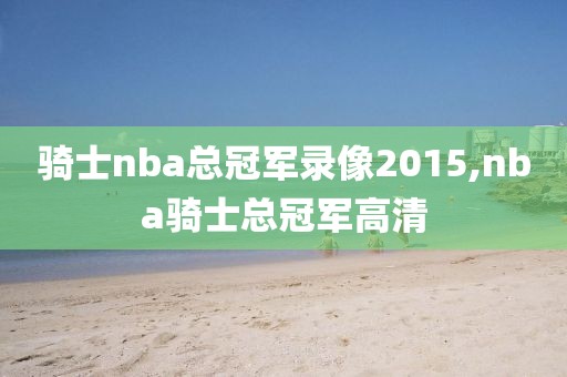 骑士nba总冠军录像2015,nba骑士总冠军高清