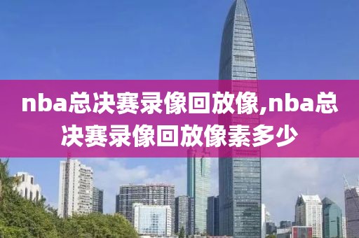 nba总决赛录像回放像,nba总决赛录像回放像素多少