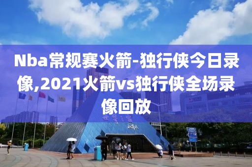Nba常规赛火箭-独行侠今日录像,2021火箭vs独行侠全场录像回放