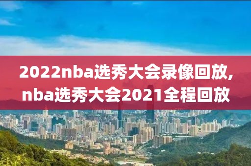2022nba选秀大会录像回放,nba选秀大会2021全程回放