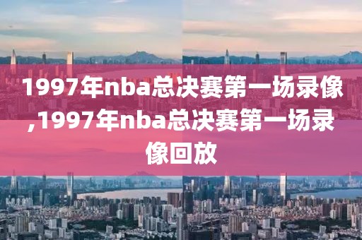 1997年nba总决赛第一场录像,1997年nba总决赛第一场录像回放