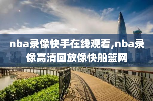 nba录像快手在线观看,nba录像高清回放像快船篮网