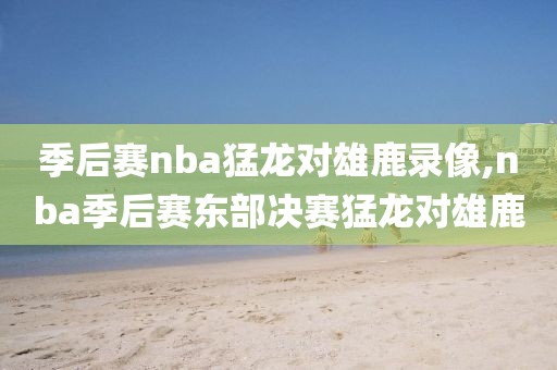 季后赛nba猛龙对雄鹿录像,nba季后赛东部决赛猛龙对雄鹿