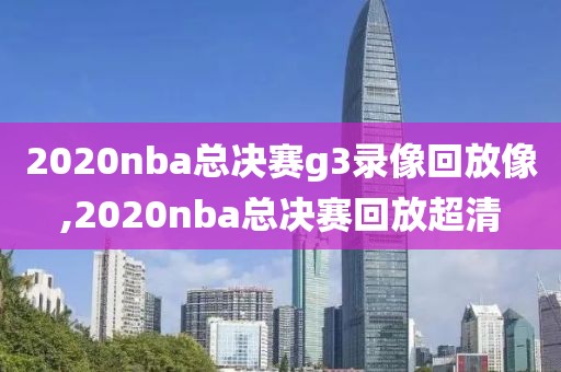 2020nba总决赛g3录像回放像,2020nba总决赛回放超清