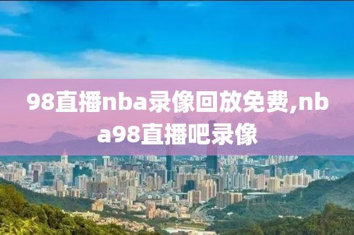 98直播nba录像回放免费,nba98直播吧录像
