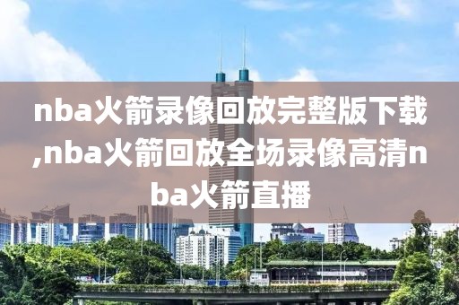 nba火箭录像回放完整版下载,nba火箭回放全场录像高清nba火箭直播