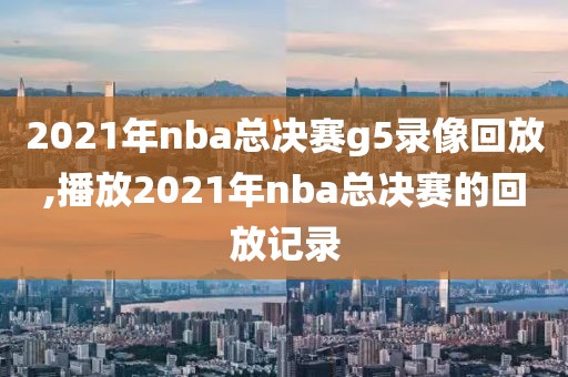 2021年nba总决赛g5录像回放,播放2021年nba总决赛的回放记录