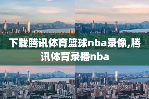 下载腾讯体育篮球nba录像,腾讯体育录播nba