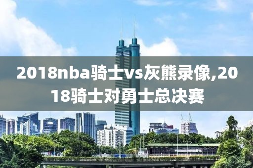 2018nba骑士vs灰熊录像,2018骑士对勇士总决赛