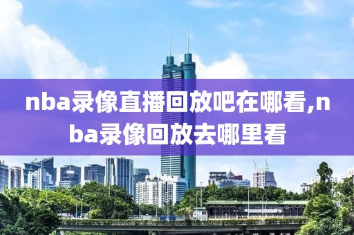 nba录像直播回放吧在哪看,nba录像回放去哪里看