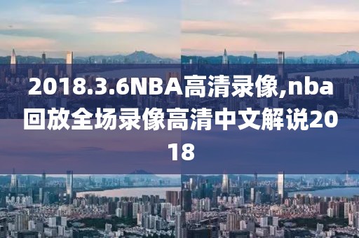 2018.3.6NBA高清录像,nba回放全场录像高清中文解说2018