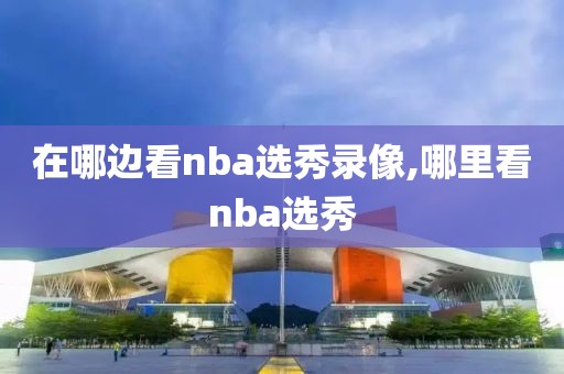 在哪边看nba选秀录像,哪里看nba选秀