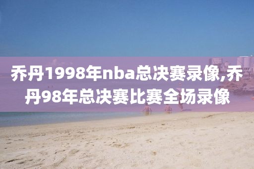 乔丹1998年nba总决赛录像,乔丹98年总决赛比赛全场录像