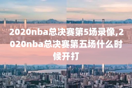2020nba总决赛第5场录像,2020nba总决赛第五场什么时候开打