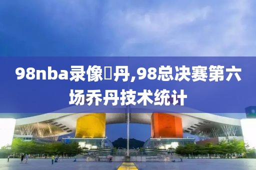 98nba录像喬丹,98总决赛第六场乔丹技术统计
