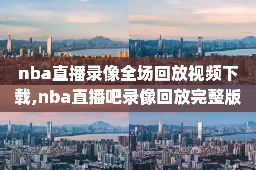 nba直播录像全场回放视频下载,nba直播吧录像回放完整版