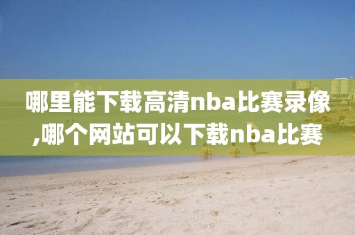 哪里能下载高清nba比赛录像,哪个网站可以下载nba比赛