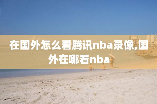 在国外怎么看腾讯nba录像,国外在哪看nba
