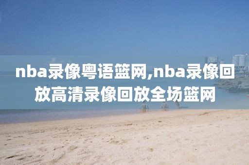 nba录像粤语篮网,nba录像回放高清录像回放全场篮网
