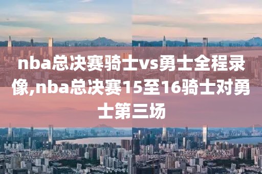 nba总决赛骑士vs勇士全程录像,nba总决赛15至16骑士对勇士第三场