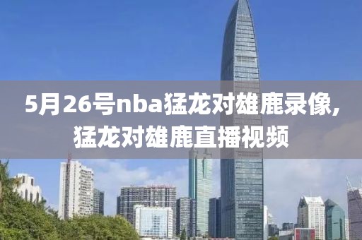5月26号nba猛龙对雄鹿录像,猛龙对雄鹿直播视频