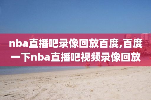 nba直播吧录像回放百度,百度一下nba直播吧视频录像回放