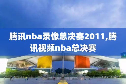 腾讯nba录像总决赛2011,腾讯视频nba总决赛