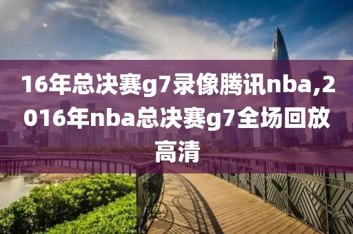 16年总决赛g7录像腾讯nba,2016年nba总决赛g7全场回放高清