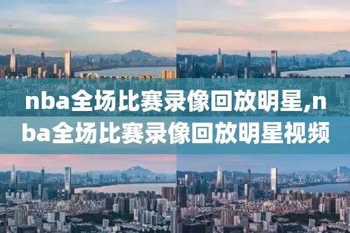 nba全场比赛录像回放明星,nba全场比赛录像回放明星视频