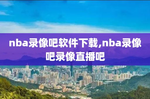 nba录像吧软件下载,nba录像吧录像直播吧