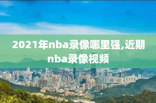 2021年nba录像哪里强,近期nba录像视频