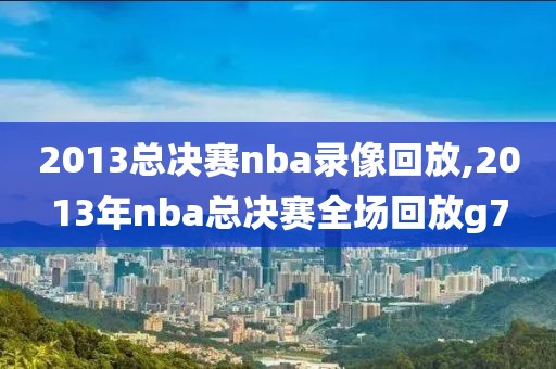 2013总决赛nba录像回放,2013年nba总决赛全场回放g7